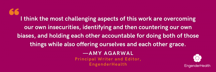 White text on a magenta background: I think the most challenging aspects of this work are overcoming our own insecurities, identifying and then countering our own biases, and holding each other accountable for doing both of those things while also offering ourselves and each other grace. - Amy Agarwal, Principal Writer and Editor, EngenderHealth